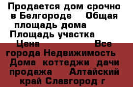 Продается дом срочно в Белгороде. › Общая площадь дома ­ 275 › Площадь участка ­ 11 › Цена ­ 25 000 000 - Все города Недвижимость » Дома, коттеджи, дачи продажа   . Алтайский край,Славгород г.